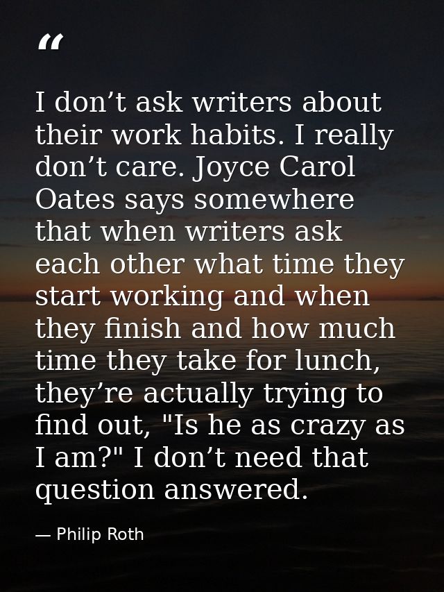 I don’t ask writers about their work habits. I really don’t care. Joyce Carol Oates says somewhere that when writers ask — Philip Roth