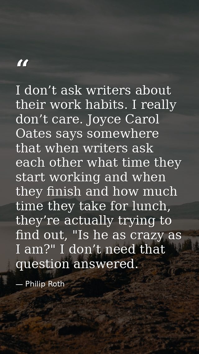 I don’t ask writers about their work habits. I really don’t care. Joyce Carol Oates says somewhere that when writers ask — Philip Roth