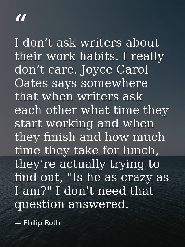 I don’t ask writers about their work habits. I really don’t care. Joyce Carol Oates says somewhere that when writers ask — Philip Roth
