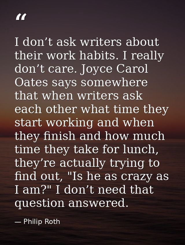 I don’t ask writers about their work habits. I really don’t care. Joyce Carol Oates says somewhere that when writers ask — Philip Roth