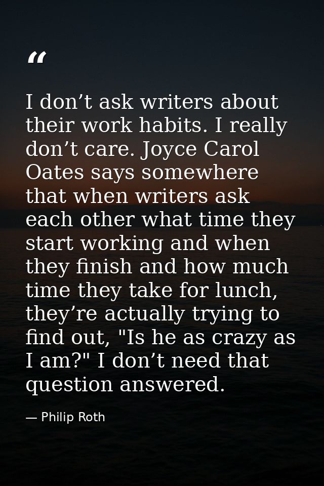I don’t ask writers about their work habits. I really don’t care. Joyce Carol Oates says somewhere that when writers ask — Philip Roth