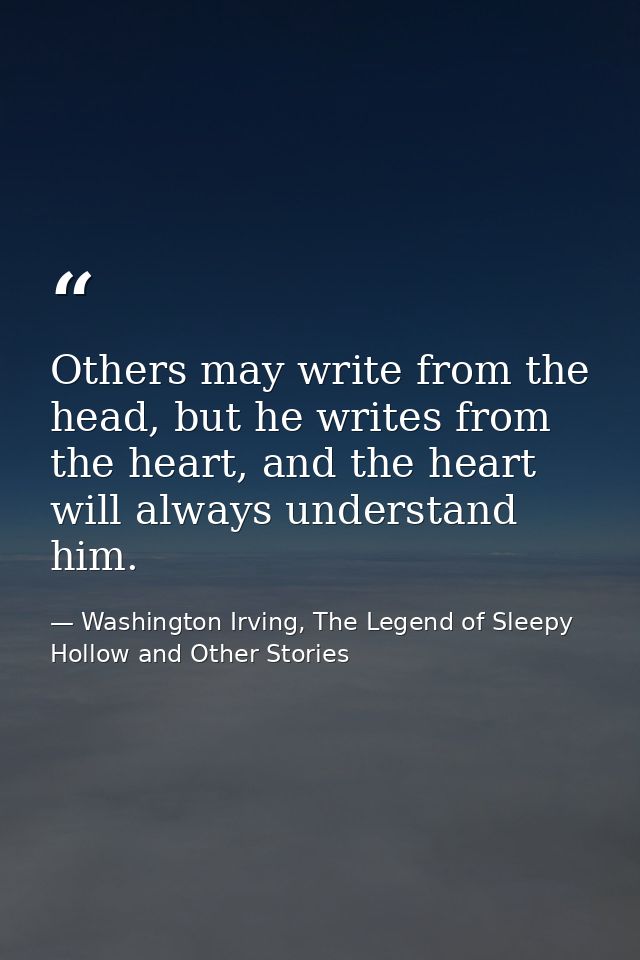 Others may write from the head, but he writes from the heart, and the heart will always understand him. — Washington Irving, The Legend of Sleepy Hollow and Other Stories