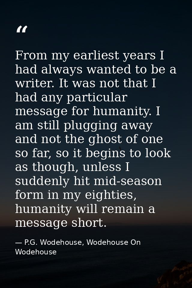From my earliest years I had always wanted to be a writer. It was not that I had any particular message for humanity. I  — P.G. Wodehouse, Wodehouse On Wodehouse