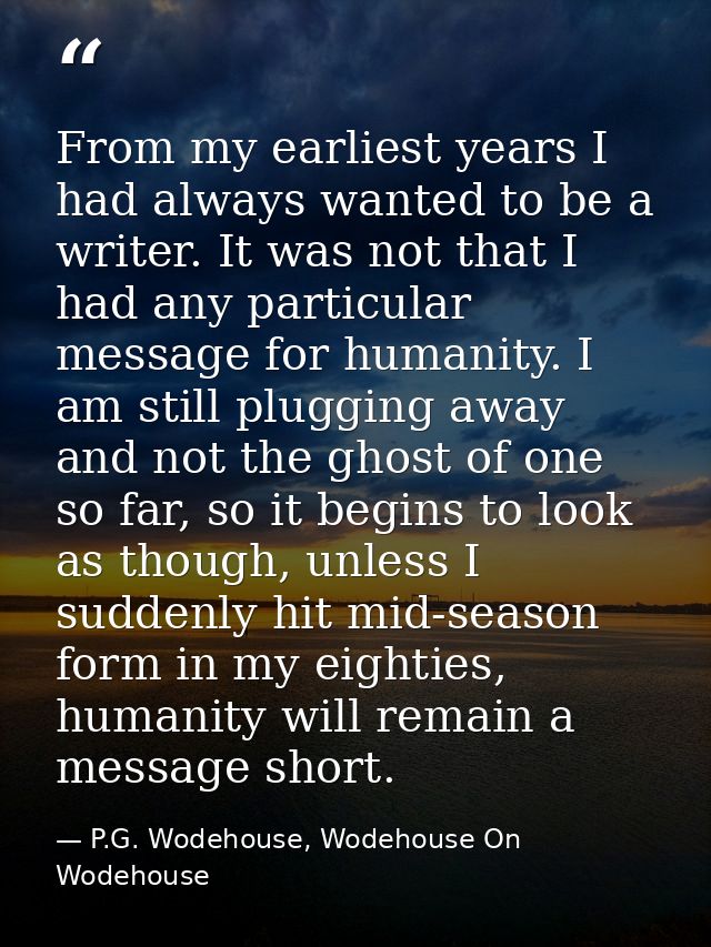 From my earliest years I had always wanted to be a writer. It was not that I had any particular message for humanity. I  — P.G. Wodehouse, Wodehouse On Wodehouse