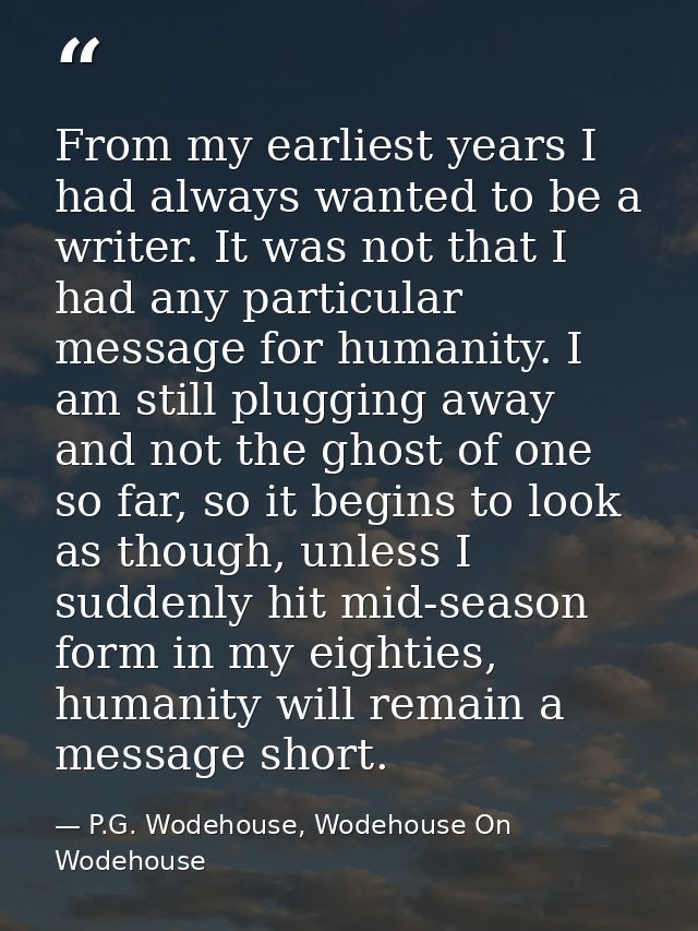 From my earliest years I had always wanted to be a writer. It was not that I had any particular message for humanity. I  — P.G. Wodehouse, Wodehouse On Wodehouse