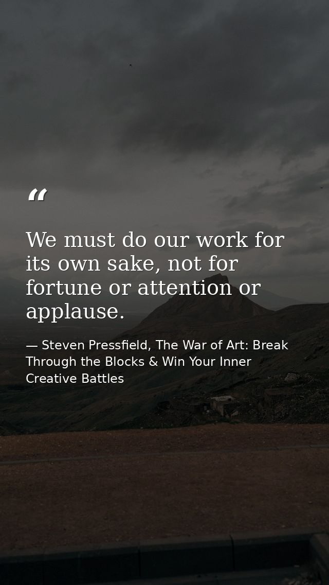 We must do our work for its own sake, not for fortune or attention or applause. — Steven Pressfield, The War of Art: Break Through the Blocks & Win Your Inner Creative Battles