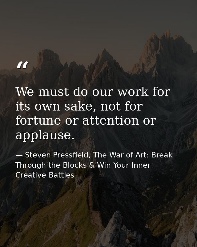 We must do our work for its own sake, not for fortune or attention or applause. — Steven Pressfield, The War of Art: Break Through the Blocks & Win Your Inner Creative Battles