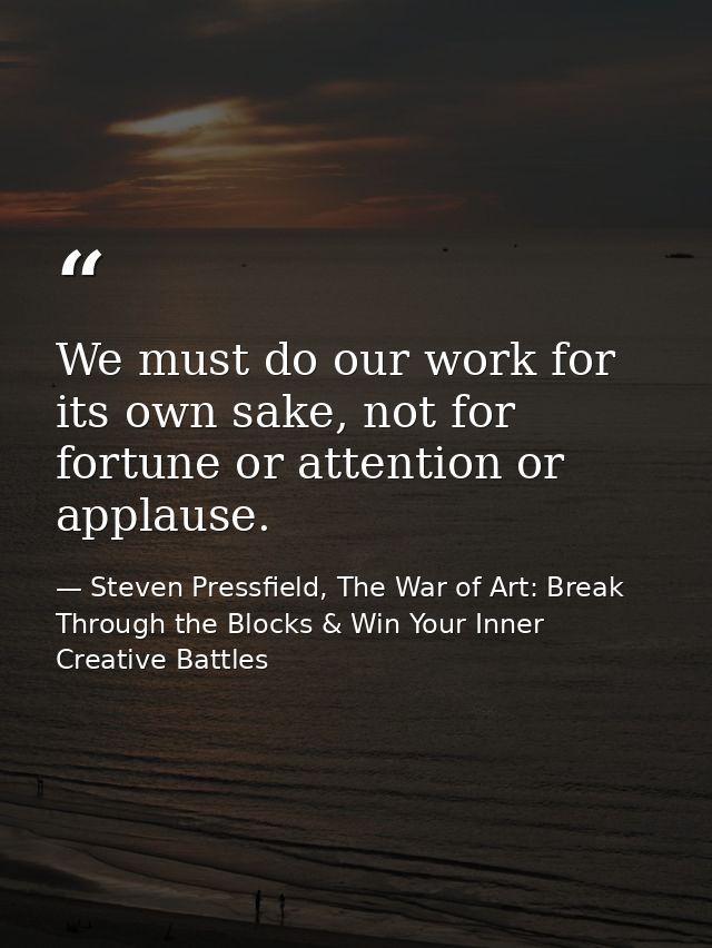 We must do our work for its own sake, not for fortune or attention or applause. — Steven Pressfield, The War of Art: Break Through the Blocks & Win Your Inner Creative Battles
