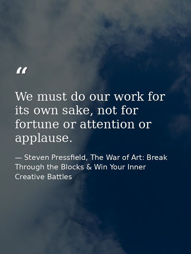 We must do our work for its own sake, not for fortune or attention or applause. — Steven Pressfield, The War of Art: Break Through the Blocks & Win Your Inner Creative Battles