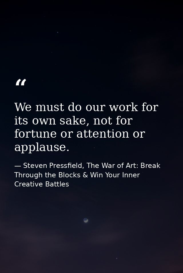 We must do our work for its own sake, not for fortune or attention or applause. — Steven Pressfield, The War of Art: Break Through the Blocks & Win Your Inner Creative Battles