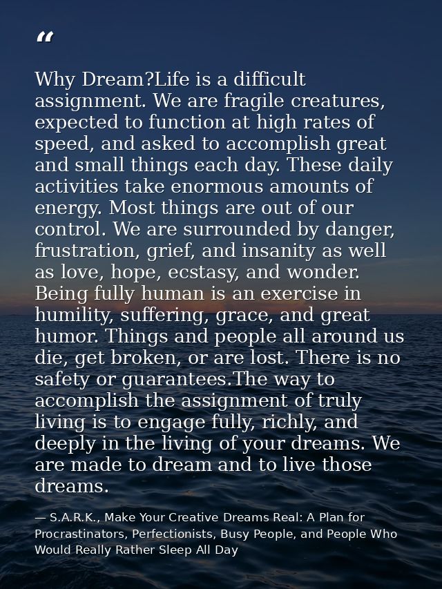Why Dream?Life is a difficult assignment. We are fragile creatures, expected to function at high rates of speed, and ask — S.A.R.K., Make Your Creative Dreams Real: A Plan for Procrastinators, Perfectionists, Busy People, and People Who Would Really Rather Sleep All Day
