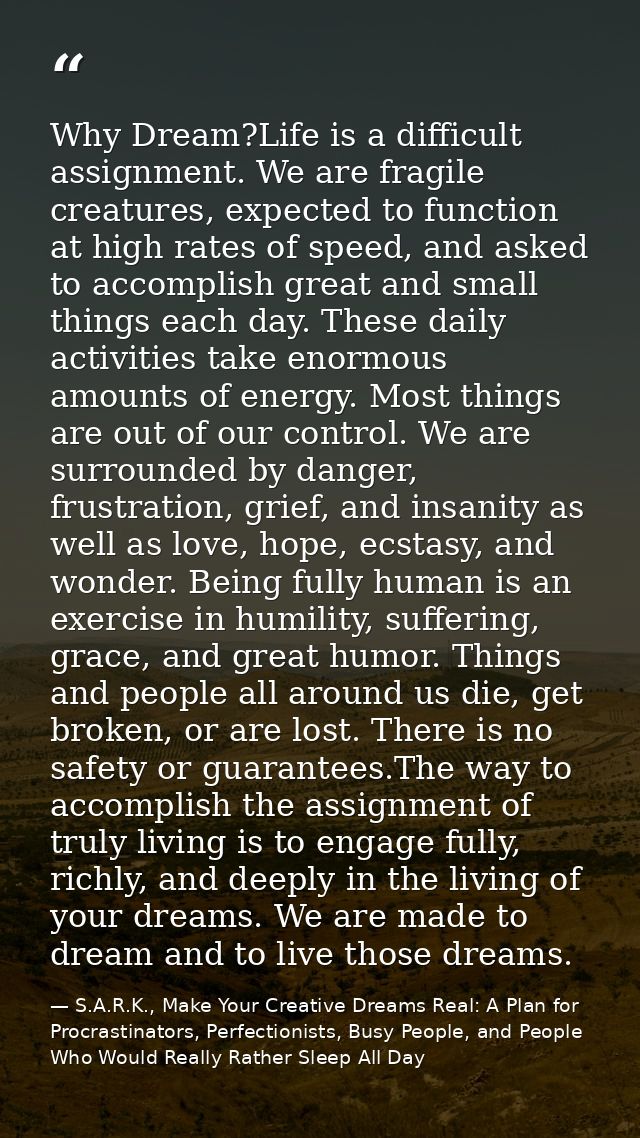 Why Dream?Life is a difficult assignment. We are fragile creatures, expected to function at high rates of speed, and ask — S.A.R.K., Make Your Creative Dreams Real: A Plan for Procrastinators, Perfectionists, Busy People, and People Who Would Really Rather Sleep All Day