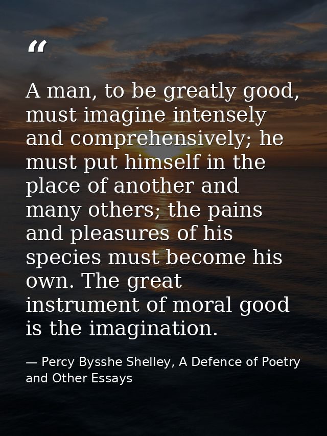 A man, to be greatly good, must imagine intensely and comprehensively; he must put himself in the place of another and m — Percy Bysshe Shelley, A Defence of Poetry and Other Essays
