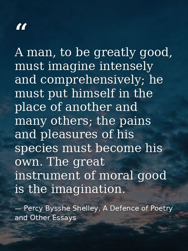 A man, to be greatly good, must imagine intensely and comprehensively; he must put himself in the place of another and m — Percy Bysshe Shelley, A Defence of Poetry and Other Essays
