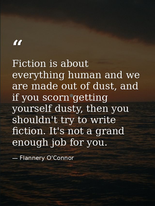 Fiction is about everything human and we are made out of dust, and if you scorn getting yourself dusty, then you shouldn — Flannery O'Connor