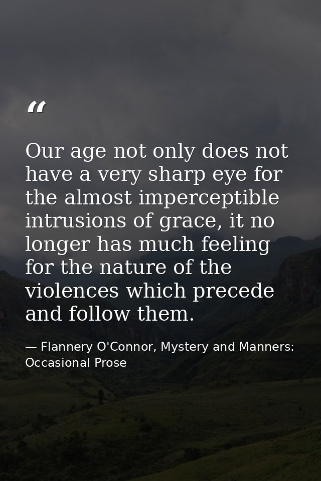 Our age not only does not have a very sharp eye for the almost imperceptible intrusions of grace, it no longer has much  — Flannery O'Connor, Mystery and Manners: Occasional Prose