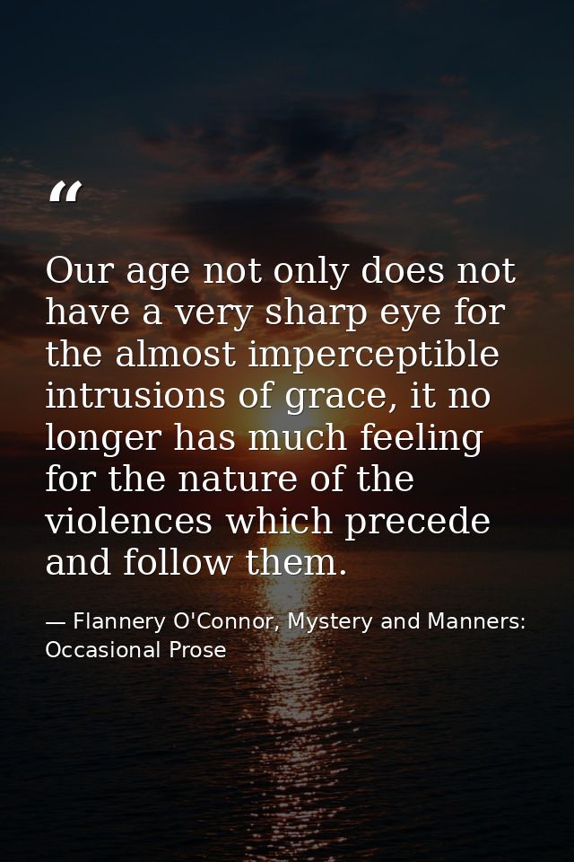 Our age not only does not have a very sharp eye for the almost imperceptible intrusions of grace, it no longer has much  — Flannery O'Connor, Mystery and Manners: Occasional Prose