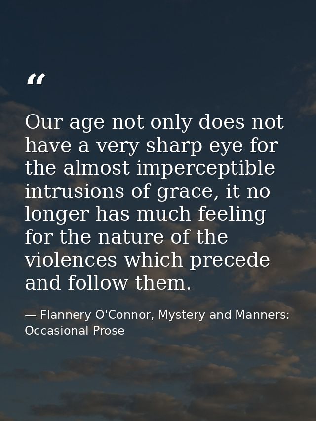 Our age not only does not have a very sharp eye for the almost imperceptible intrusions of grace, it no longer has much  — Flannery O'Connor, Mystery and Manners: Occasional Prose