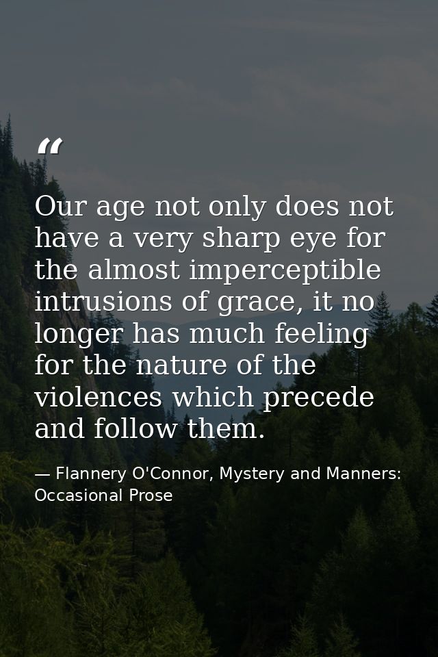 Our age not only does not have a very sharp eye for the almost imperceptible intrusions of grace, it no longer has much  — Flannery O'Connor, Mystery and Manners: Occasional Prose