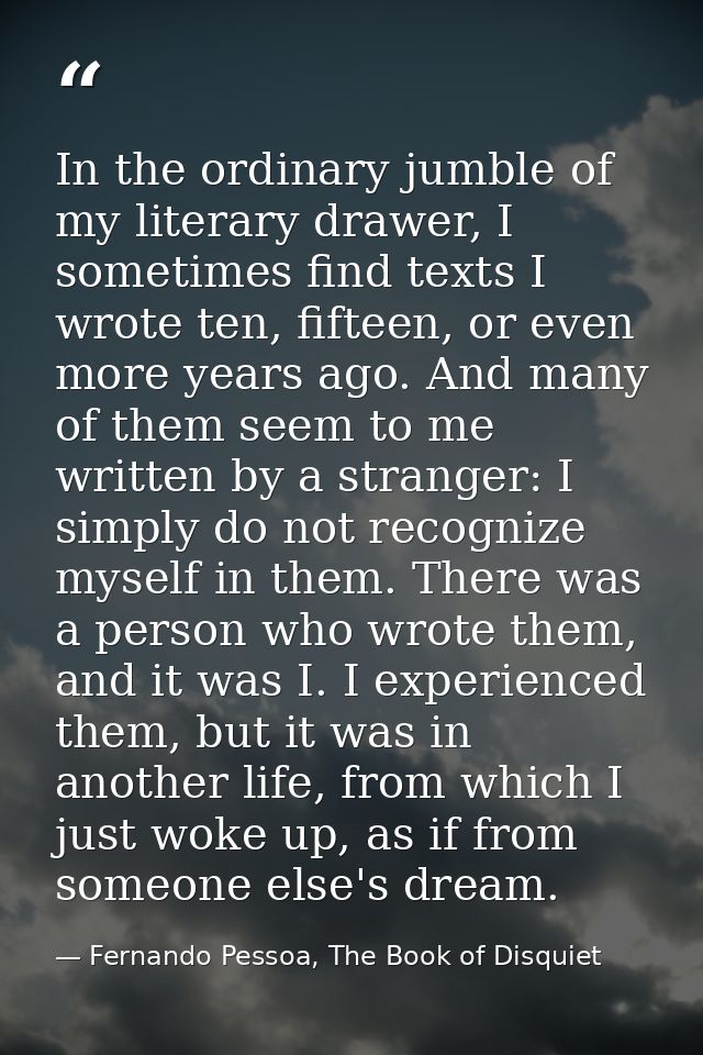 In the ordinary jumble of my literary drawer, I sometimes find texts I wrote ten, fifteen, or even more years ago. And m — Fernando Pessoa, The Book of Disquiet