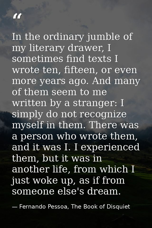 In the ordinary jumble of my literary drawer, I sometimes find texts I wrote ten, fifteen, or even more years ago. And m — Fernando Pessoa, The Book of Disquiet