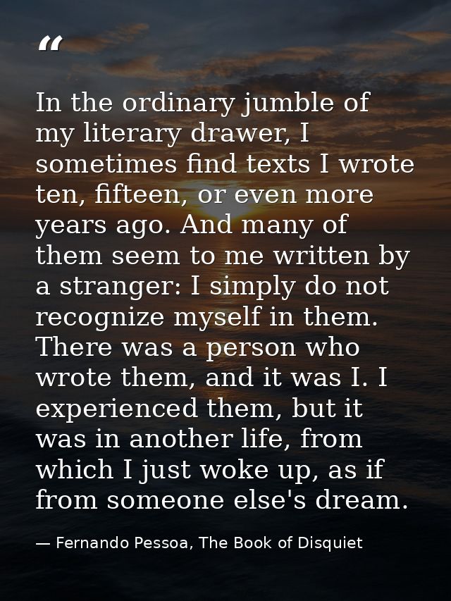 In the ordinary jumble of my literary drawer, I sometimes find texts I wrote ten, fifteen, or even more years ago. And m — Fernando Pessoa, The Book of Disquiet