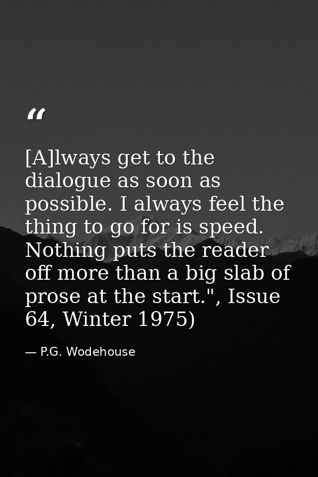 [A]lways get to the dialogue as soon as possible. I always feel the thing to go for is speed. Nothing puts the reader of — P.G. Wodehouse