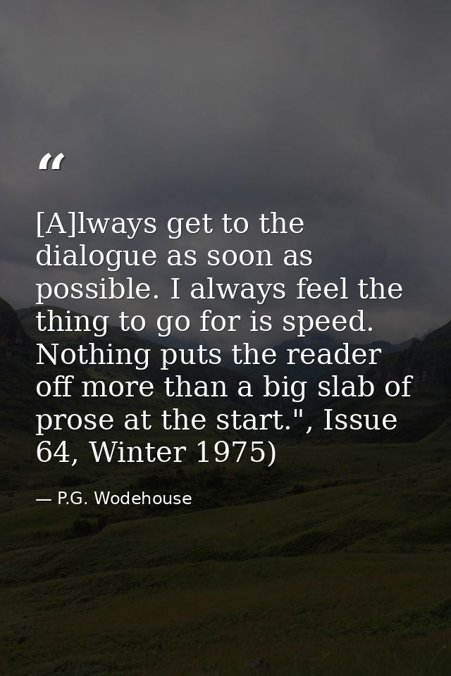 [A]lways get to the dialogue as soon as possible. I always feel the thing to go for is speed. Nothing puts the reader of — P.G. Wodehouse