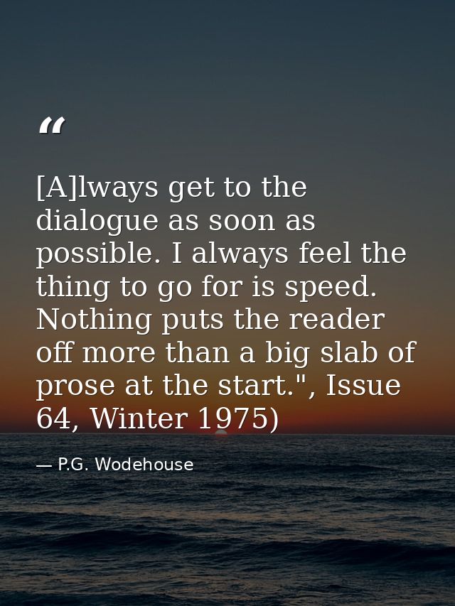 [A]lways get to the dialogue as soon as possible. I always feel the thing to go for is speed. Nothing puts the reader of — P.G. Wodehouse