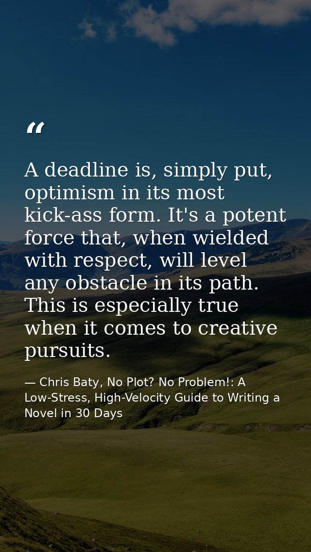 A deadline is, simply put, optimism in its most kick-ass form. It's a potent force that, when wielded with respect, will — Chris Baty, No Plot? No Problem!: A Low-Stress, High-Velocity Guide to Writing a Novel in 30 Days
