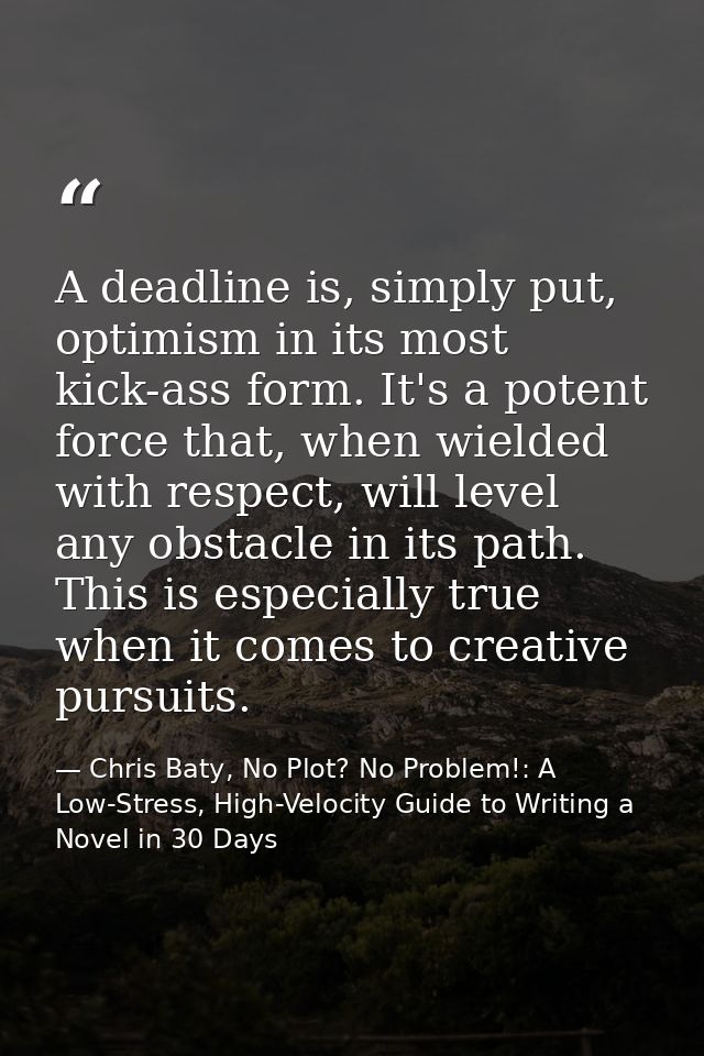 A deadline is, simply put, optimism in its most kick-ass form. It's a potent force that, when wielded with respect, will — Chris Baty, No Plot? No Problem!: A Low-Stress, High-Velocity Guide to Writing a Novel in 30 Days