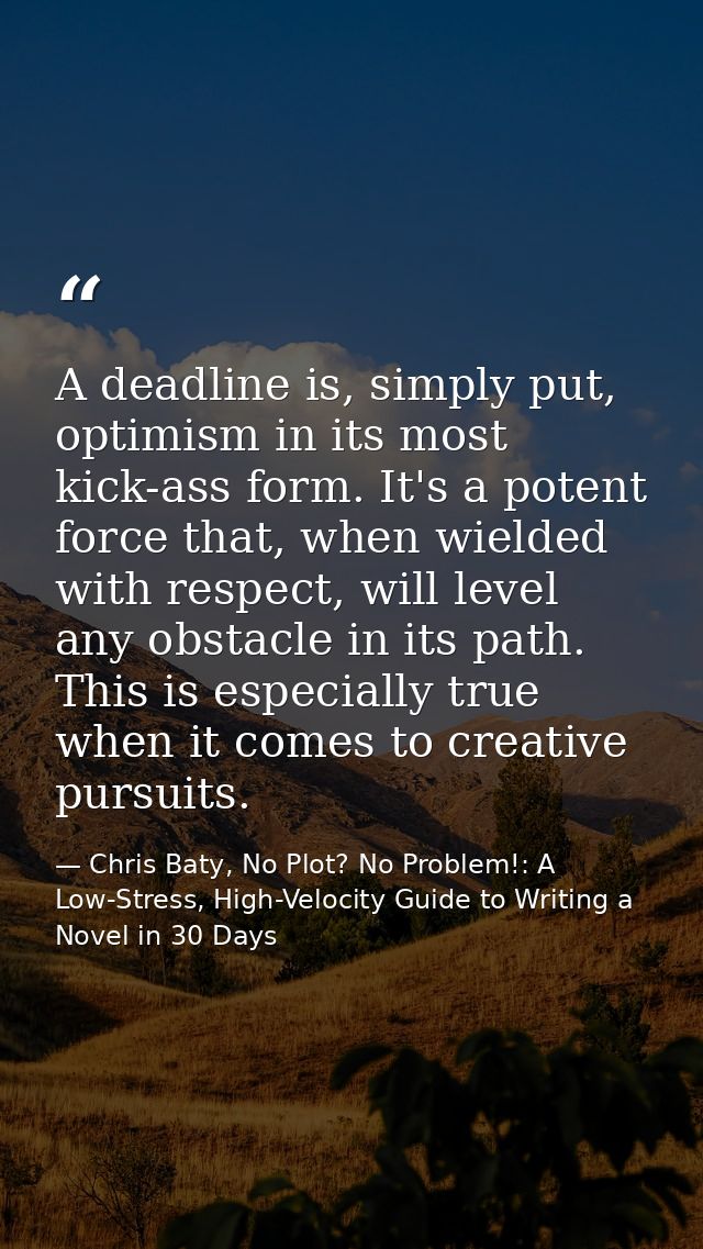 A deadline is, simply put, optimism in its most kick-ass form. It's a potent force that, when wielded with respect, will — Chris Baty, No Plot? No Problem!: A Low-Stress, High-Velocity Guide to Writing a Novel in 30 Days