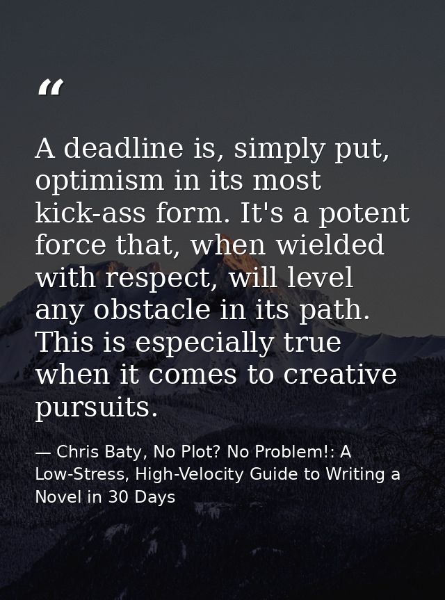 A deadline is, simply put, optimism in its most kick-ass form. It's a potent force that, when wielded with respect, will — Chris Baty, No Plot? No Problem!: A Low-Stress, High-Velocity Guide to Writing a Novel in 30 Days