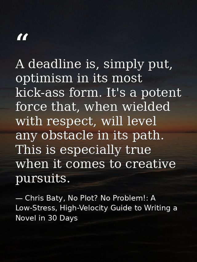 A deadline is, simply put, optimism in its most kick-ass form. It's a potent force that, when wielded with respect, will — Chris Baty, No Plot? No Problem!: A Low-Stress, High-Velocity Guide to Writing a Novel in 30 Days
