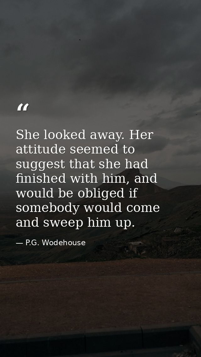 She looked away. Her attitude seemed to suggest that she had finished with him, and would be obliged if somebody would c — P.G. Wodehouse