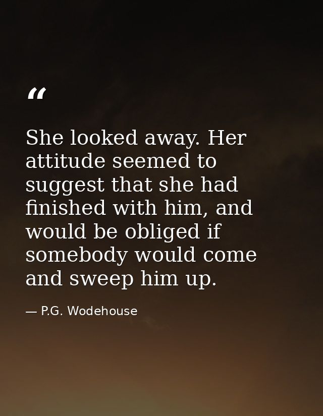 She looked away. Her attitude seemed to suggest that she had finished with him, and would be obliged if somebody would c — P.G. Wodehouse