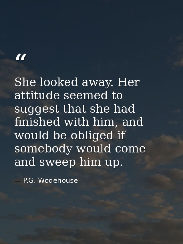 She looked away. Her attitude seemed to suggest that she had finished with him, and would be obliged if somebody would c — P.G. Wodehouse