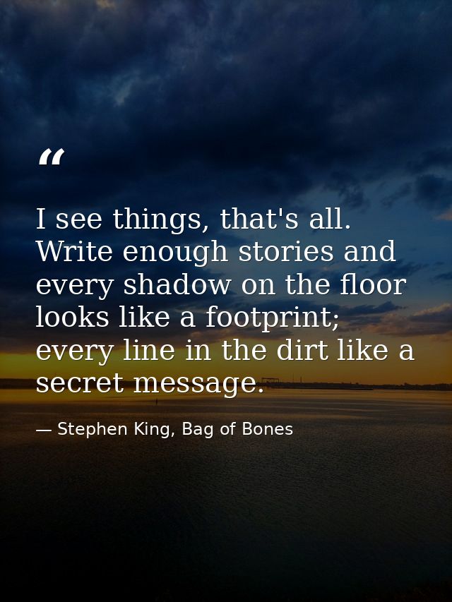 I see things, that's all. Write enough stories and every shadow on the floor looks like a footprint; every line in the d — Stephen King, Bag of Bones