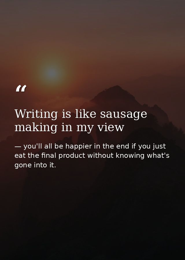 Writing is like sausage making in my view — you'll all be happier in the end if you just eat the final product without knowing what's gone into it.