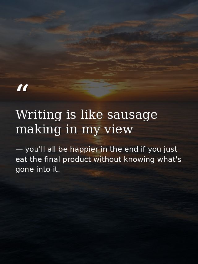 Writing is like sausage making in my view — you'll all be happier in the end if you just eat the final product without knowing what's gone into it.