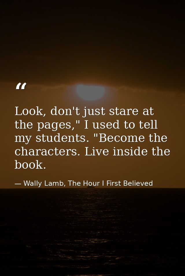 Look, don't just stare at the pages," I used to tell my students. "Become the characters. Live inside the book. — Wally Lamb, The Hour I First Believed