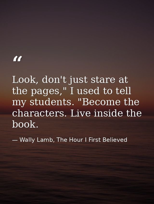 Look, don't just stare at the pages," I used to tell my students. "Become the characters. Live inside the book. — Wally Lamb, The Hour I First Believed