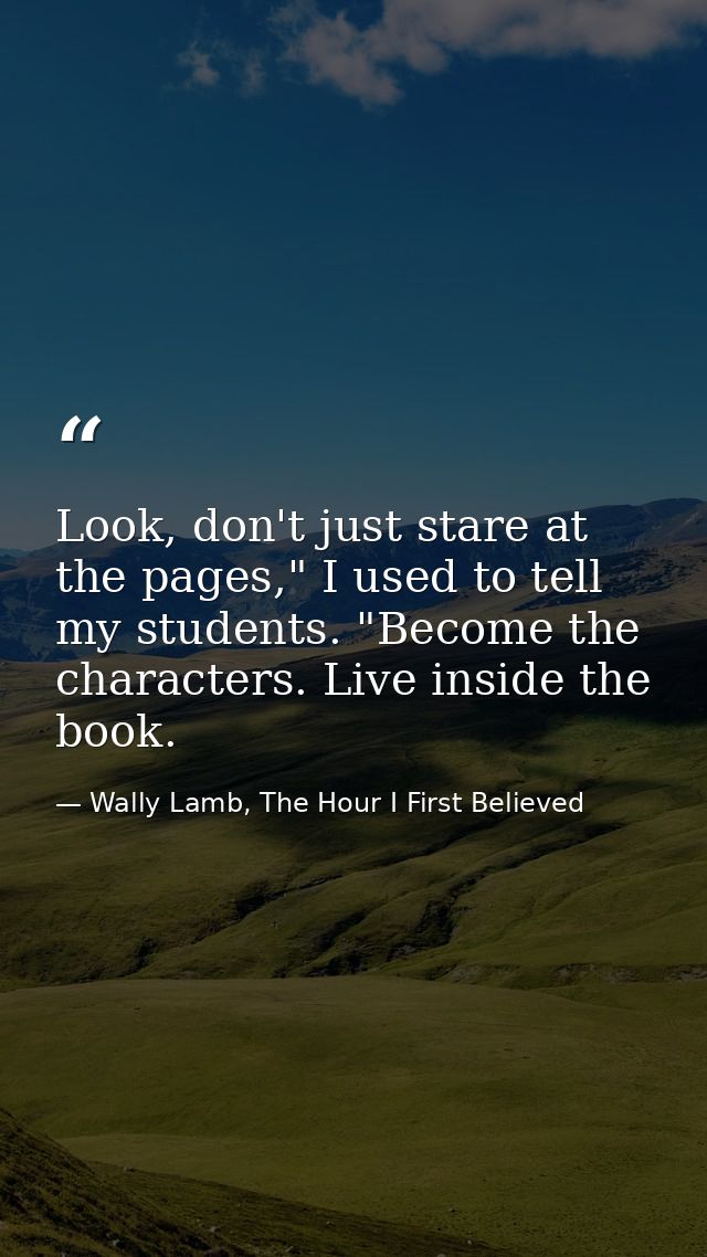 Look, don't just stare at the pages," I used to tell my students. "Become the characters. Live inside the book. — Wally Lamb, The Hour I First Believed