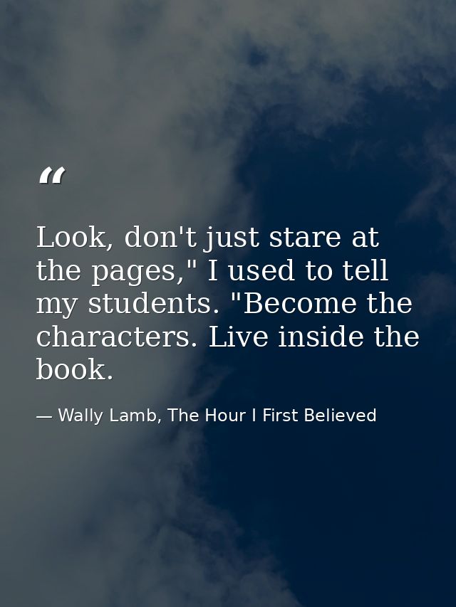 Look, don't just stare at the pages," I used to tell my students. "Become the characters. Live inside the book. — Wally Lamb, The Hour I First Believed