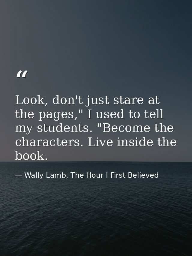 Look, don't just stare at the pages," I used to tell my students. "Become the characters. Live inside the book. — Wally Lamb, The Hour I First Believed