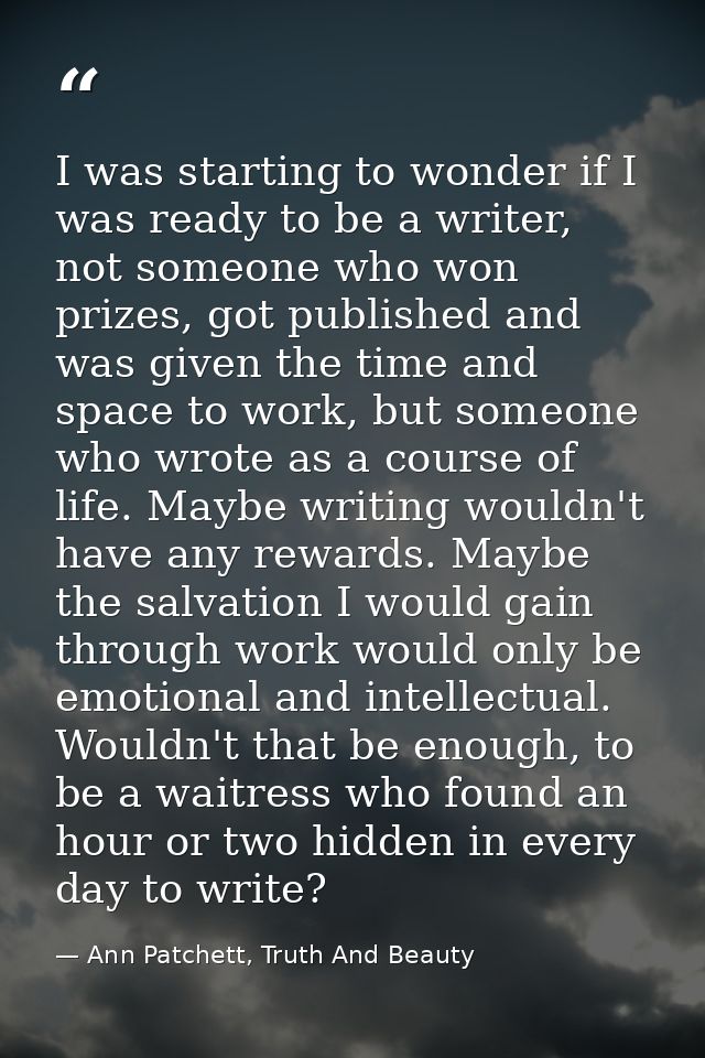 I was starting to wonder if I was ready to be a writer, not someone who won prizes, got published and was given the time — Ann Patchett, Truth And Beauty