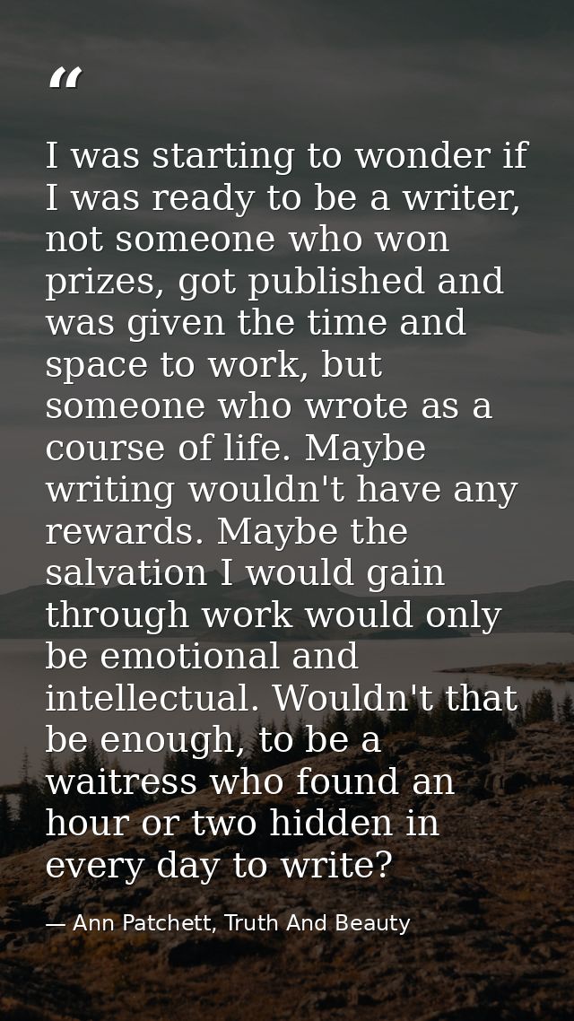 I was starting to wonder if I was ready to be a writer, not someone who won prizes, got published and was given the time — Ann Patchett, Truth And Beauty