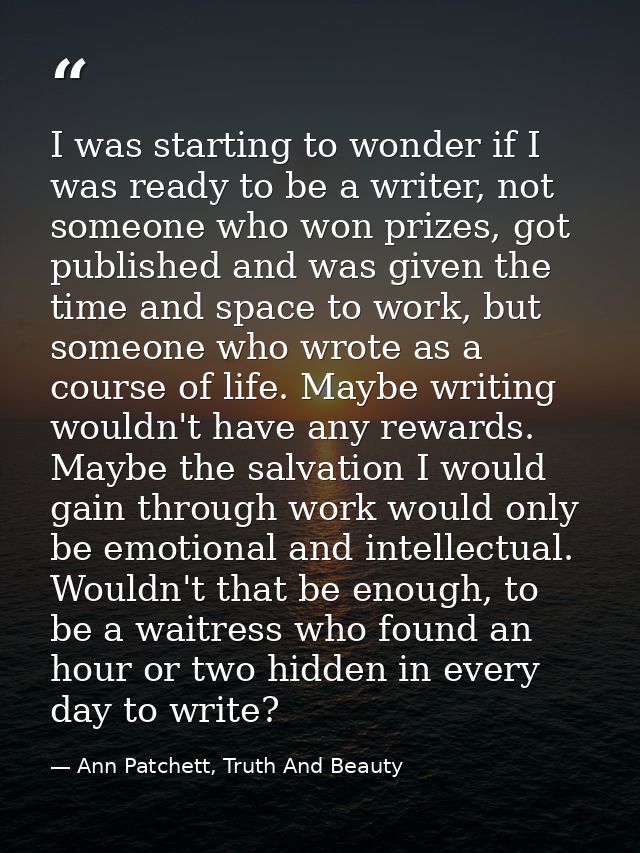 I was starting to wonder if I was ready to be a writer, not someone who won prizes, got published and was given the time — Ann Patchett, Truth And Beauty