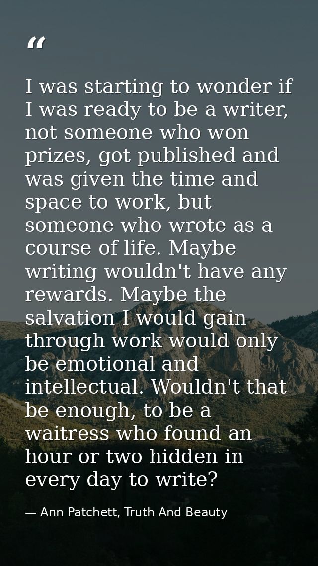 I was starting to wonder if I was ready to be a writer, not someone who won prizes, got published and was given the time — Ann Patchett, Truth And Beauty