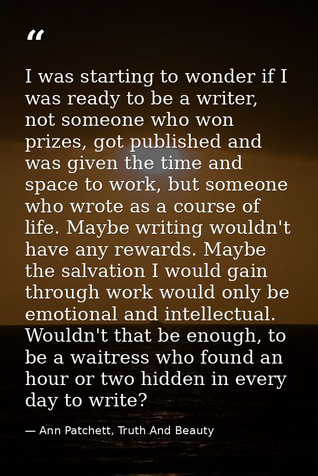 I was starting to wonder if I was ready to be a writer, not someone who won prizes, got published and was given the time — Ann Patchett, Truth And Beauty